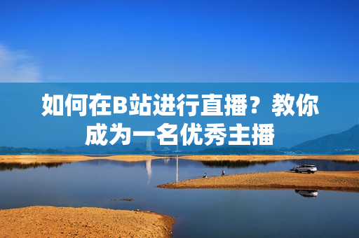 如何在B站進(jìn)行直播？教你成為一名優(yōu)秀主播