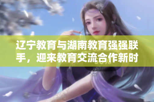 遼寧教育與湖南教育強強聯(lián)手，迎來教育交流合作新時代