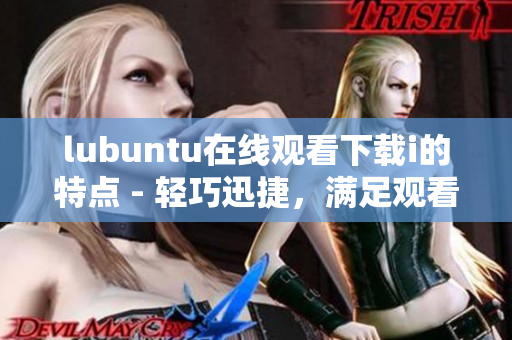 lubuntu在線觀看下載i的特點(diǎn) - 輕巧迅捷，滿足觀看及下載需求
