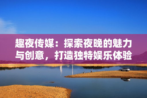 趣夜傳媒：探索夜晚的魅力與創(chuàng)意，打造獨(dú)特娛樂體驗(yàn)