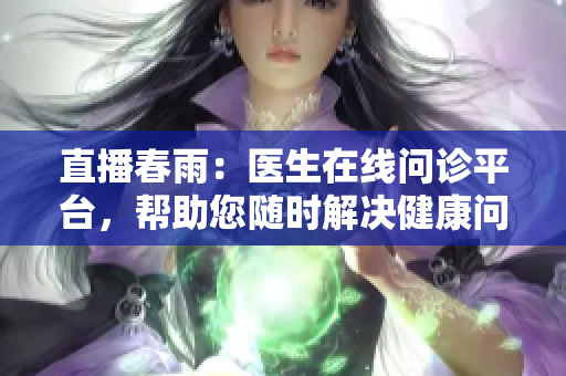 直播春雨：醫(yī)生在線問診平臺，幫助您隨時解決健康問題