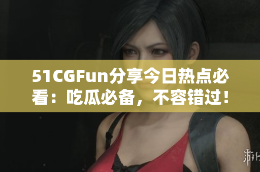 51CGFun分享今日熱點(diǎn)必看：吃瓜必備，不容錯過！