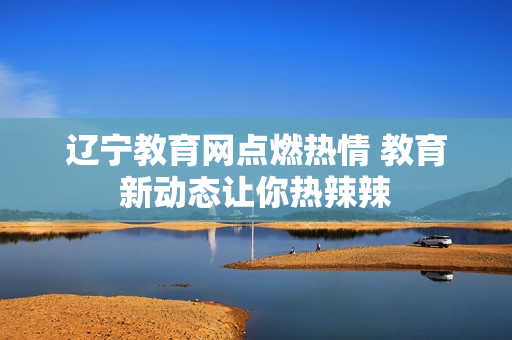 遼寧教育網(wǎng)點(diǎn)燃熱情 教育新動(dòng)態(tài)讓你熱辣辣