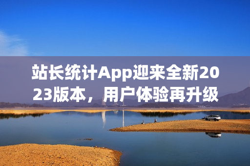 站長(zhǎng)統(tǒng)計(jì)App迎來(lái)全新2023版本，用戶體驗(yàn)再升級(jí)