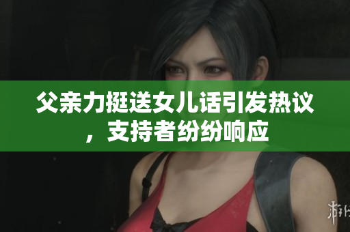 父親力挺送女兒話引發(fā)熱議，支持者紛紛響應(yīng)