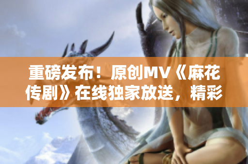 重磅發(fā)布！原創(chuàng)MV《麻花傳劇》在線獨(dú)家放送，精彩紛呈，引爆全網(wǎng)！