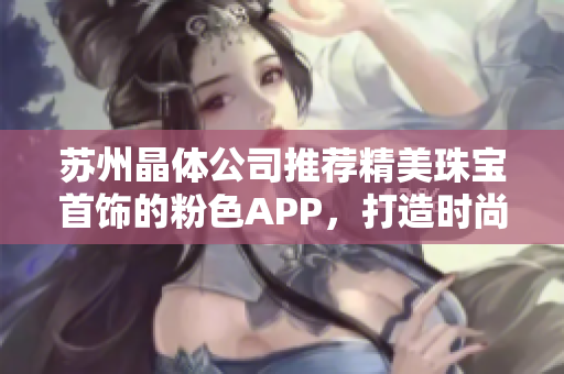 蘇州晶體公司推薦精美珠寶首飾的粉色APP，打造時(shí)尚潮流，展現(xiàn)個(gè)性魅力