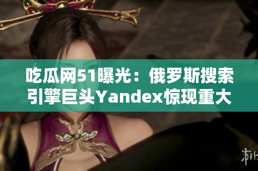 吃瓜網(wǎng)51曝光：俄羅斯搜索引擎巨頭Yandex驚現(xiàn)重大事件！