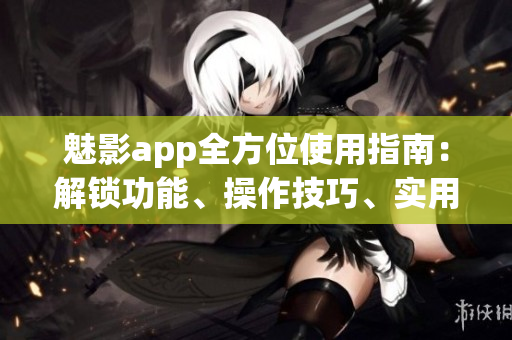 魅影app全方位使用指南：解鎖功能、操作技巧、實用建議