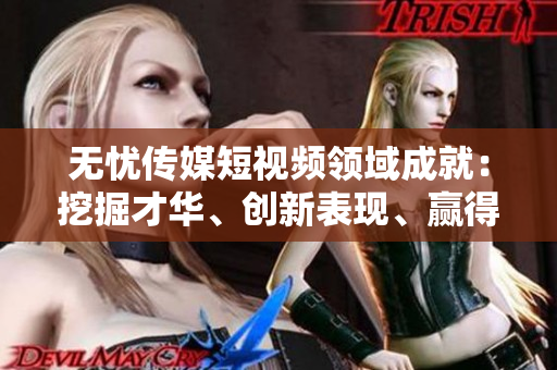 無憂傳媒短視頻領(lǐng)域成就：挖掘才華、創(chuàng)新表現(xiàn)、贏得關(guān)注