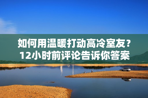 如何用溫暖打動高冷室友？12小時前評論告訴你答案