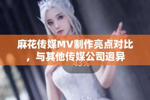 麻花傳媒MV制作亮點對比，與其他傳媒公司迥異