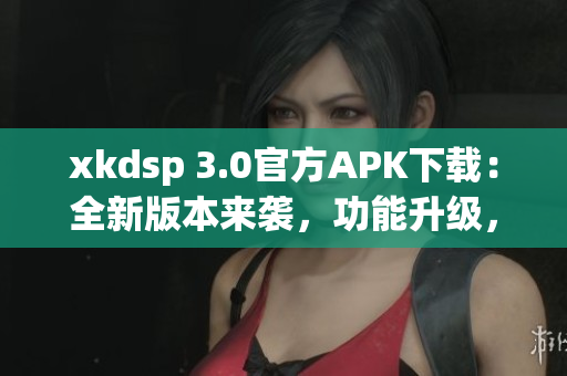 xkdsp 3.0官方APK下載：全新版本來襲，功能升級，立即體驗最新功能