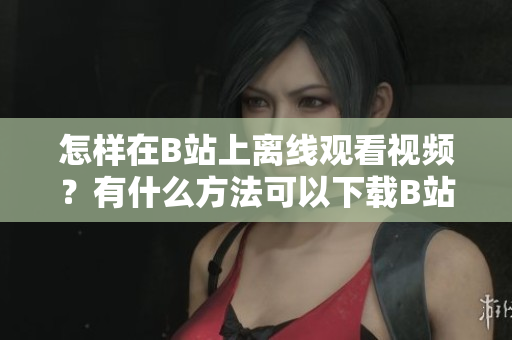 怎樣在B站上離線觀看視頻？有什么方法可以下載B站視頻到本地觀看？