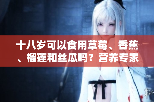 十八歲可以食用草莓、香蕉、榴蓮和絲瓜嗎？營養(yǎng)專家揭秘這些水果的適宜年齡