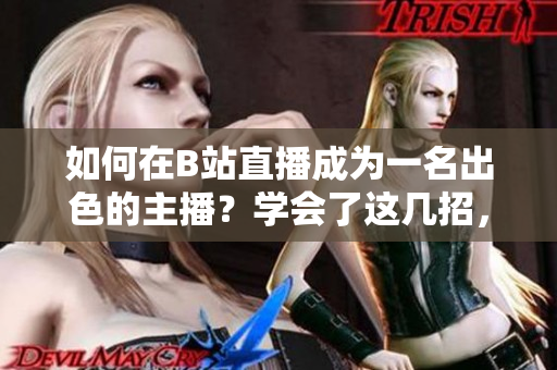 如何在B站直播成為一名出色的主播？學(xué)會了這幾招，讓你的直播像春雨一樣清新自然