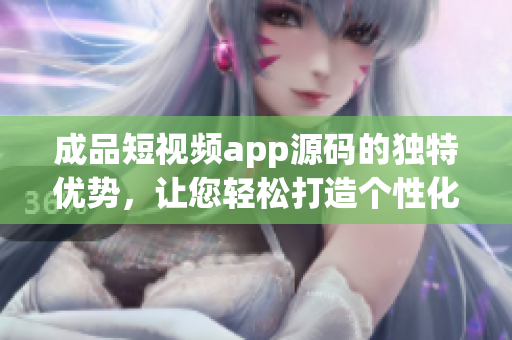 成品短視頻app源碼的獨(dú)特優(yōu)勢(shì)，讓您輕松打造個(gè)性化視頻內(nèi)容