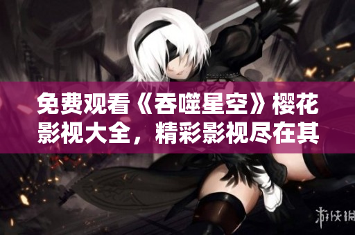 免費觀看《吞噬星空》櫻花影視大全，精彩影視盡在其中