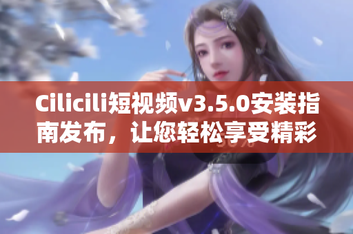 Cilicili短視頻v3.5.0安裝指南發(fā)布，讓您輕松享受精彩視頻