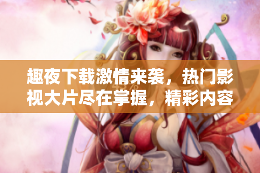 趣夜下載激情來(lái)襲，熱門影視大片盡在掌握，精彩內(nèi)容應(yīng)有盡有
