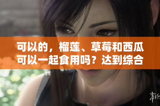 可以的，榴蓮、草莓和西瓜可以一起食用嗎？達(dá)到綜合營(yíng)養(yǎng)嗎？