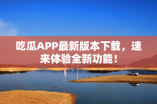 吃瓜APP最新版本下載，速來體驗全新功能！