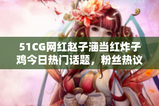 51CG網(wǎng)紅趙子涵當(dāng)紅炸子雞今日熱門(mén)話題，粉絲熱議焦點(diǎn)事件