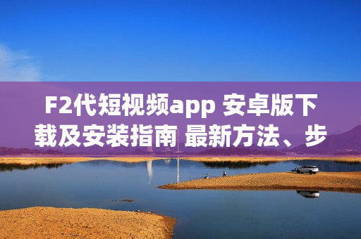 F2代短視頻app 安卓版下載及安裝指南 最新方法、步驟詳解