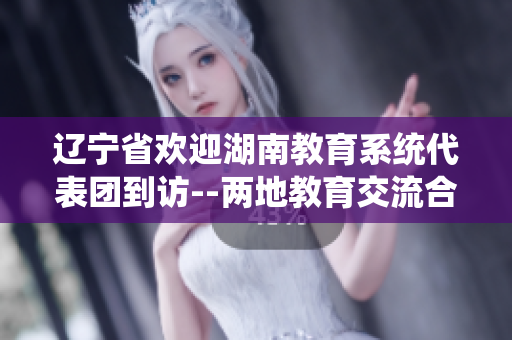 遼寧省歡迎湖南教育系統(tǒng)代表團到訪--兩地教育交流合作邁出新步伐