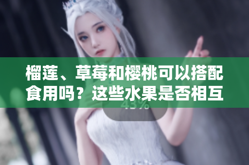 榴蓮、草莓和櫻桃可以搭配食用嗎？這些水果是否相互兼容？