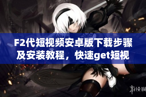 F2代短視頻安卓版下載步驟及安裝教程，快速get短視頻創(chuàng)作技巧，分享你的生活點滴