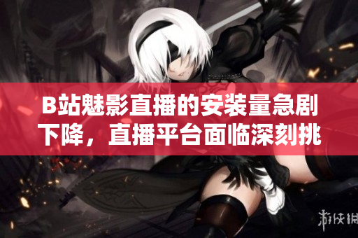 B站魅影直播的安裝量急劇下降，直播平臺面臨深刻挑戰(zhàn)