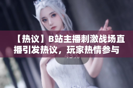 【熱議】B站主播刺激戰(zhàn)場直播引發(fā)熱議，玩家熱情參與直播互動