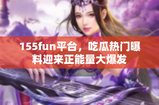 155fun平臺，吃瓜熱門曝料迎來正能量大爆發(fā)