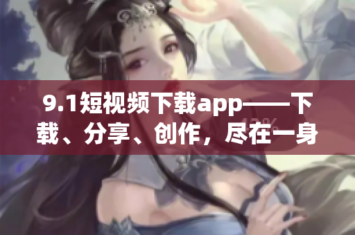 9.1短視頻下載app——下載、分享、創(chuàng)作，盡在一身