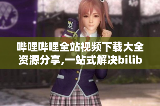 嗶哩嗶哩全站視頻下載大全資源分享,一站式解決bilibili視頻下載問(wèn)題