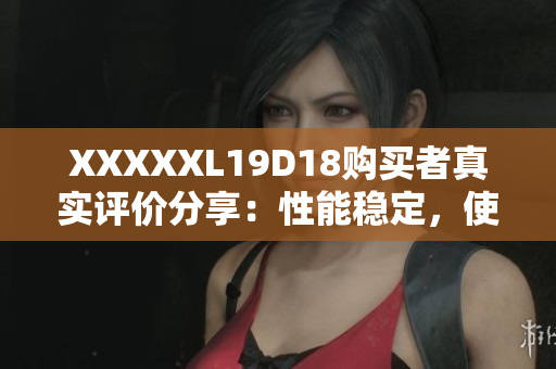 XXXXXL19D18購(gòu)買者真實(shí)評(píng)價(jià)分享：性能穩(wěn)定，使用流暢，物超所值！