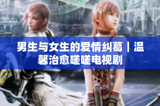 男生與女生的愛(ài)情糾葛｜溫馨治愈嗟嗟電視劇