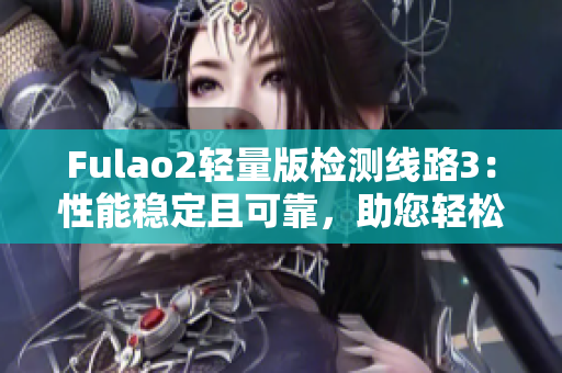 Fulao2輕量版檢測線路3：性能穩(wěn)定且可靠，助您輕松暢享高速網(wǎng)絡