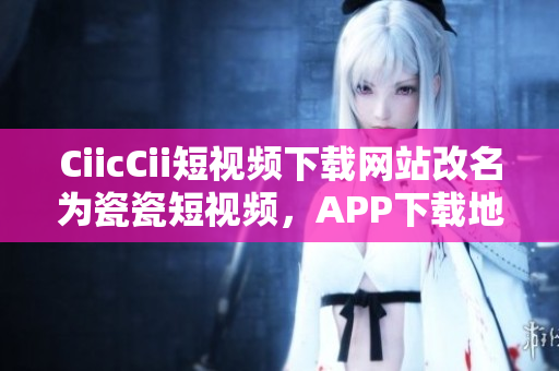CiicCii短視頻下載網站改名為瓷瓷短視頻，APP下載地址分享