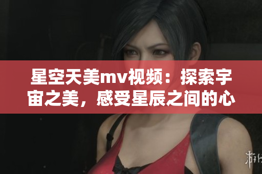 星空天美m(xù)v視頻：探索宇宙之美，感受星辰之間的心動(dòng)與唯美