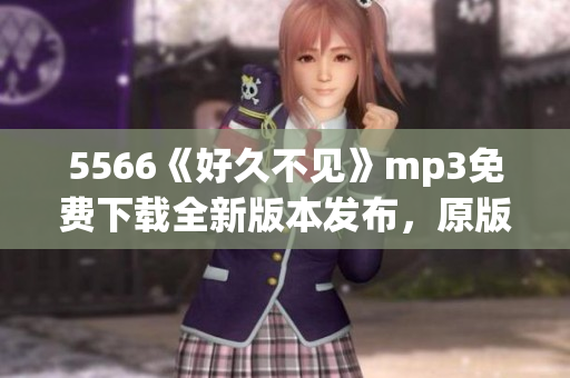 5566《好久不見(jiàn)》mp3免費(fèi)下載全新版本發(fā)布，原版歌曲回顧