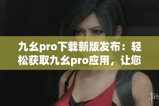 九幺pro下載新版發(fā)布：輕松獲取九幺pro應(yīng)用，讓您的手機(jī)煥然一新