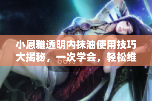 小恩雅透明內(nèi)抹油使用技巧大揭秘，一次學(xué)會(huì)，輕松維護(hù)汽車(chē)新生！
