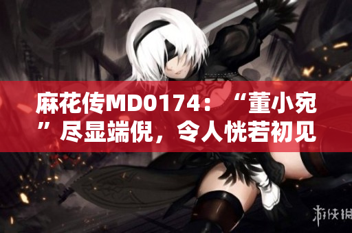 麻花傳MD0174：“董小宛”盡顯端倪，令人恍若初見