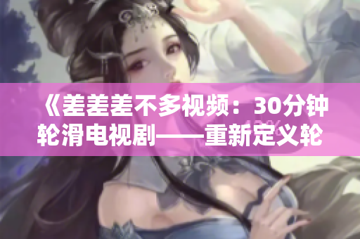 《差差差不多視頻：30分鐘輪滑電視劇——重新定義輪滑酷炫時(shí)刻的超長(zhǎng)視頻體驗(yàn)》