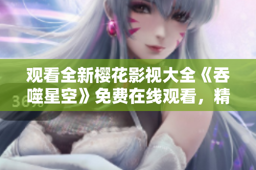 觀看全新櫻花影視大全《吞噬星空》免費(fèi)在線觀看，精彩內(nèi)容盡在其中