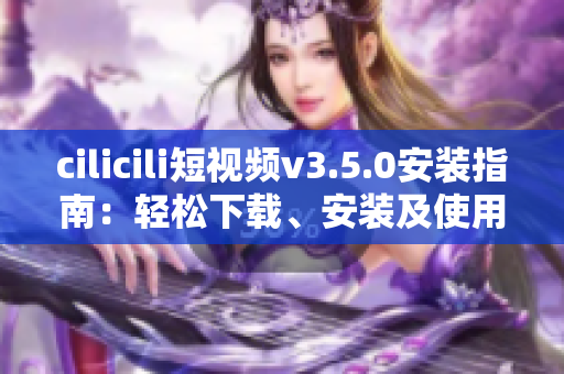cilicili短視頻v3.5.0安裝指南：輕松下載、安裝及使用技巧