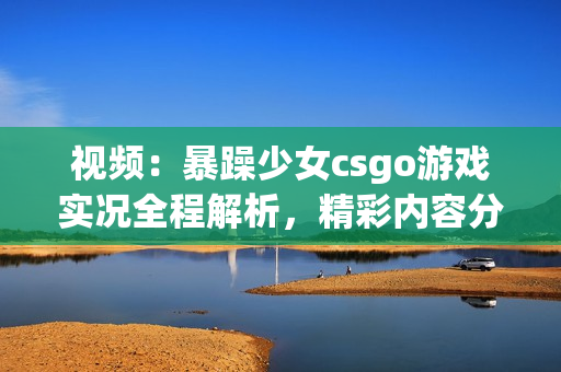 視頻：暴躁少女csgo游戲實況全程解析，精彩內容分享