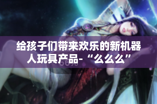 給孩子們帶來(lái)歡樂(lè)的新機(jī)器人玩具產(chǎn)品-“么么么”
